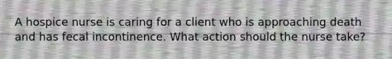 A hospice nurse is caring for a client who is approaching death and has fecal incontinence. What action should the nurse take?