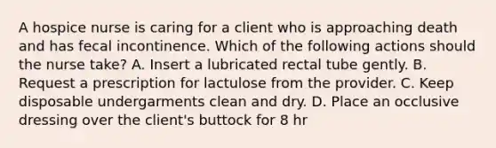 A hospice nurse is caring for a client who is approaching death and has fecal incontinence. Which of the following actions should the nurse take? A. Insert a lubricated rectal tube gently. B. Request a prescription for lactulose from the provider. C. Keep disposable undergarments clean and dry. D. Place an occlusive dressing over the client's buttock for 8 hr