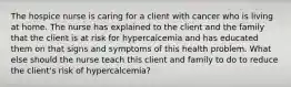 The hospice nurse is caring for a client with cancer who is living at home. The nurse has explained to the client and the family that the client is at risk for hypercalcemia and has educated them on that signs and symptoms of this health problem. What else should the nurse teach this client and family to do to reduce the client's risk of hypercalcemia?