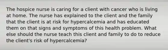 The hospice nurse is caring for a client with cancer who is living at home. The nurse has explained to the client and the family that the client is at risk for hypercalcemia and has educated them on that signs and symptoms of this health problem. What else should the nurse teach this client and family to do to reduce the client's risk of hypercalcemia?