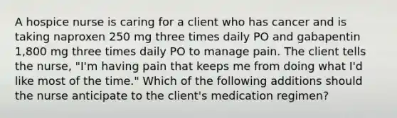 A hospice nurse is caring for a client who has cancer and is taking naproxen 250 mg three times daily PO and gabapentin 1,800 mg three times daily PO to manage pain. The client tells the nurse, "I'm having pain that keeps me from doing what I'd like most of the time." Which of the following additions should the nurse anticipate to the client's medication regimen?