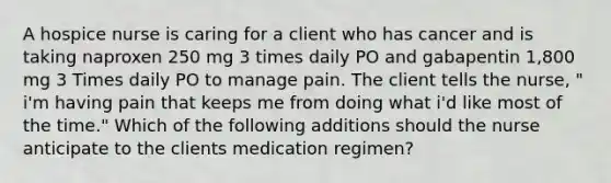 A hospice nurse is caring for a client who has cancer and is taking naproxen 250 mg 3 times daily PO and gabapentin 1,800 mg 3 Times daily PO to manage pain. The client tells the nurse, " i'm having pain that keeps me from doing what i'd like most of the time." Which of the following additions should the nurse anticipate to the clients medication regimen?