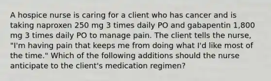 A hospice nurse is caring for a client who has cancer and is taking naproxen 250 mg 3 times daily PO and gabapentin 1,800 mg 3 times daily PO to manage pain. The client tells the nurse, "I'm having pain that keeps me from doing what I'd like most of the time." Which of the following additions should the nurse anticipate to the client's medication regimen?