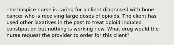 The hospice nurse is caring for a client diagnosed with bone cancer who is receiving large doses of opioids. The client has used other laxatives in the past to treat opioid-induced constipation but nothing is working now. What drug would the nurse request the provider to order for this client?