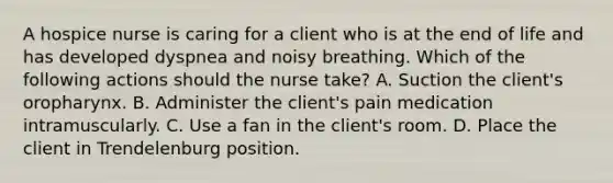 A hospice nurse is caring for a client who is at the end of life and has developed dyspnea and noisy breathing. Which of the following actions should the nurse take? A. Suction the client's oropharynx. B. Administer the client's pain medication intramuscularly. C. Use a fan in the client's room. D. Place the client in Trendelenburg position.