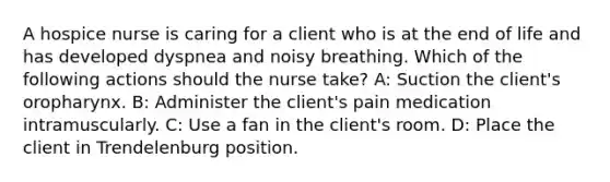 A hospice nurse is caring for a client who is at the end of life and has developed dyspnea and noisy breathing. Which of the following actions should the nurse take? A: Suction the client's oropharynx. B: Administer the client's pain medication intramuscularly. C: Use a fan in the client's room. D: Place the client in Trendelenburg position.