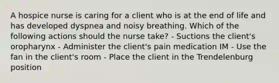 A hospice nurse is caring for a client who is at the end of life and has developed dyspnea and noisy breathing. Which of the following actions should the nurse take? - Suctions the client's oropharynx - Administer the client's pain medication IM - Use the fan in the client's room - Place the client in the Trendelenburg position