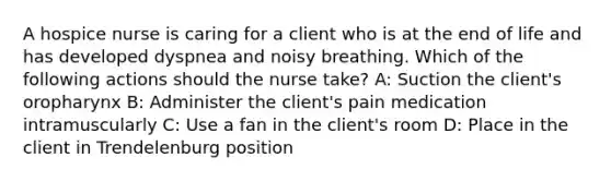 A hospice nurse is caring for a client who is at the end of life and has developed dyspnea and noisy breathing. Which of the following actions should the nurse take? A: Suction the client's oropharynx B: Administer the client's pain medication intramuscularly C: Use a fan in the client's room D: Place in the client in Trendelenburg position