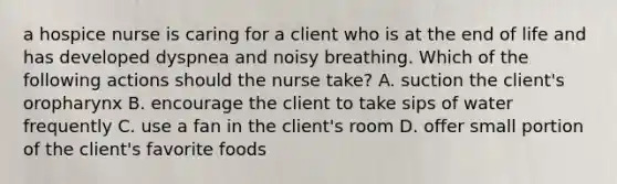 a hospice nurse is caring for a client who is at the end of life and has developed dyspnea and noisy breathing. Which of the following actions should the nurse take? A. suction the client's oropharynx B. encourage the client to take sips of water frequently C. use a fan in the client's room D. offer small portion of the client's favorite foods