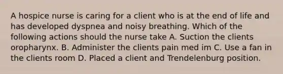 A hospice nurse is caring for a client who is at the end of life and has developed dyspnea and noisy breathing. Which of the following actions should the nurse take A. Suction the clients oropharynx. B. Administer the clients pain med im C. Use a fan in the clients room D. Placed a client and Trendelenburg position.