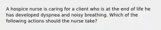 A hospice nurse is caring for a client who is at the end of life he has developed dyspnea and noisy breathing. Which of the following actions should the nurse take?