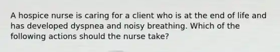 A hospice nurse is caring for a client who is at the end of life and has developed dyspnea and noisy breathing. Which of the following actions should the nurse take?