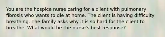 You are the hospice nurse caring for a client with pulmonary fibrosis who wants to die at home. The client is having difficulty breathing. The family asks why it is so hard for the client to breathe. What would be the nurse's best response?