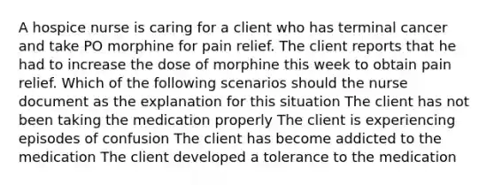 A hospice nurse is caring for a client who has terminal cancer and take PO morphine for pain relief. The client reports that he had to increase the dose of morphine this week to obtain pain relief. Which of the following scenarios should the nurse document as the explanation for this situation The client has not been taking the medication properly The client is experiencing episodes of confusion The client has become addicted to the medication The client developed a tolerance to the medication