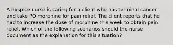 A hospice nurse is caring for a client who has terminal cancer and take PO morphine for pain relief. The client reports that he had to increase the dose of morphine this week to obtain pain relief. Which of the following scenarios should the nurse document as the explanation for this situation?