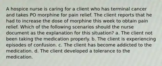 A hospice nurse is caring for a client who has terminal cancer and takes PO morphine for pain relief. The client reports that he had to increase the dose of morphine this week to obtain pain relief. Which of the following scenarios should the nurse document as the explanation for this situation? a. The client not been taking the medication properly. b. The client is experiencing episodes of confusion. c. The client has become addicted to the medication. d. The client developed a tolerance to the medication.