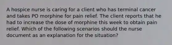 A hospice nurse is caring for a client who has terminal cancer and takes PO morphine for pain relief. The client reports that he had to increase the dose of morphine this week to obtain pain relief. Which of the following scenarios should the nurse document as an explanation for the situation?