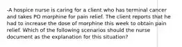 -A hospice nurse is caring for a client who has terminal cancer and takes PO morphine for pain relief. The client reports that he had to increase the dose of morphine this week to obtain pain relief. Which of the following scenarios should the nurse document as the explanation for this situation?