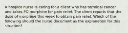 A hospice nurse is caring for a client who has terminal cancer and takes PO morphine for pain relief. The client reports that the dose of morphine this week to obtain pain relief. Which of the following should the nurse document as the explanation for this situation?