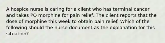 A hospice nurse is caring for a client who has terminal cancer and takes PO morphine for pain relief. The client reports that the dose of morphine this week to obtain pain relief. Which of the following should the nurse document as the explanation for this situation?