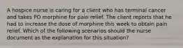 A hospice nurse is caring for a client who has terminal cancer and takes PO morphine for pain relief. The client reports that he had to increase the dose of morphine this week to obtain pain relief. Which of the following scenarios should the nurse document as the explanation for this situation?