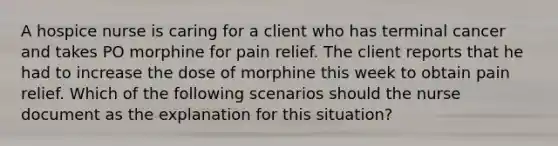 A hospice nurse is caring for a client who has terminal cancer and takes PO morphine for pain relief. The client reports that he had to increase the dose of morphine this week to obtain pain relief. Which of the following scenarios should the nurse document as the explanation for this situation?