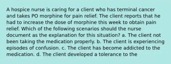 A hospice nurse is caring for a client who has terminal cancer and takes PO morphine for pain relief. The client reports that he had to increase the dose of morphine this week to obtain pain relief. Which of the following scenarios should the nurse document as the explanation for this situation? a. The client not been taking the medication properly. b. The client is experiencing episodes of confusion. c. The client has become addicted to the medication. d. The client developed a tolerance to the