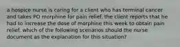 a hospice nurse is caring for a client who has terminal cancer and takes PO morphine for pain relief. the client reports that he had to increase the dose of morphine this week to obtain pain relief. which of the following scenarios should the nurse document as the explanation for this situation?