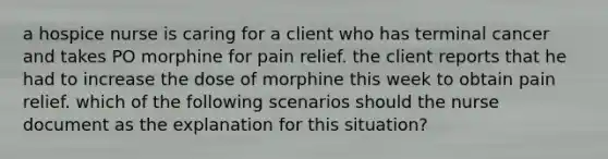 a hospice nurse is caring for a client who has terminal cancer and takes PO morphine for pain relief. the client reports that he had to increase the dose of morphine this week to obtain pain relief. which of the following scenarios should the nurse document as the explanation for this situation?