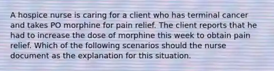 A hospice nurse is caring for a client who has terminal cancer and takes PO morphine for pain relief. The client reports that he had to increase the dose of morphine this week to obtain pain relief. Which of the following scenarios should the nurse document as the explanation for this situation.