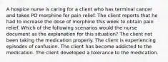 A hospice nurse is caring for a client who has terminal cancer and takes PO morphine for pain relief. The client reports that he had to increase the dose of morphine this week to obtain pain relief. Which of the following scenarios would the nurse document as the explanation for this situation? The client not been taking the medication properly. The client is experiencing episodes of confusion. The client has become addicted to the medication. The client developed a tolerance to the medication.