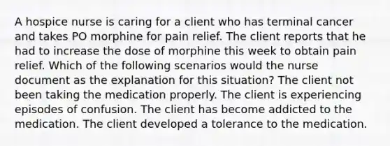 A hospice nurse is caring for a client who has terminal cancer and takes PO morphine for pain relief. The client reports that he had to increase the dose of morphine this week to obtain pain relief. Which of the following scenarios would the nurse document as the explanation for this situation? The client not been taking the medication properly. The client is experiencing episodes of confusion. The client has become addicted to the medication. The client developed a tolerance to the medication.