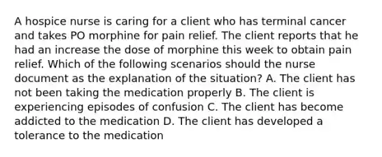 A hospice nurse is caring for a client who has terminal cancer and takes PO morphine for pain relief. The client reports that he had an increase the dose of morphine this week to obtain pain relief. Which of the following scenarios should the nurse document as the explanation of the situation? A. The client has not been taking the medication properly B. The client is experiencing episodes of confusion C. The client has become addicted to the medication D. The client has developed a tolerance to the medication