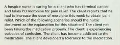 A hospice nurse is caring for a client who has terminal cancer and takes PO morphine for pain relief. The client reports that he had to increase the dose of morphine this week to obtain pain relief. Which of the following scenarios should the nurse document as the explanation for this situation? The client not been taking the medication properly. The client is experiencing episodes of confusion. The client has become addicted to the medication. The client developed a tolerance to the medication.