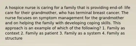 A hospice nurse is caring for a family that is providing end-of- life care for their grandmother, who has terminal breast cancer. The nurse focuses on symptom management for the grandmother and on helping the family with developing coping skills. This approach is an example of which of the following? 1. Family as context 2. Family as patient 3. Family as a system 4. Family as structure