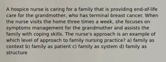 A hospice nurse is caring for a family that is providing end-of-life care for the grandmother, who has terminal breast cancer. When the nurse visits the home three times a week, she focuses on symptoms management for the grandmother and assists the family with coping skills. The nurse's approach is an example of which level of approach to family nursing practice? a) family as context b) family as patient c) family as system d) family as structure