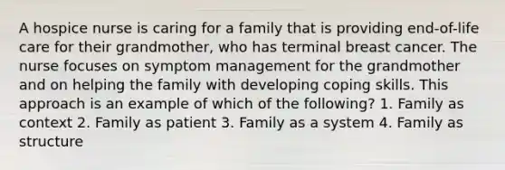 A hospice nurse is caring for a family that is providing end-of-life care for their grandmother, who has terminal breast cancer. The nurse focuses on symptom management for the grandmother and on helping the family with developing coping skills. This approach is an example of which of the following? 1. Family as context 2. Family as patient 3. Family as a system 4. Family as structure