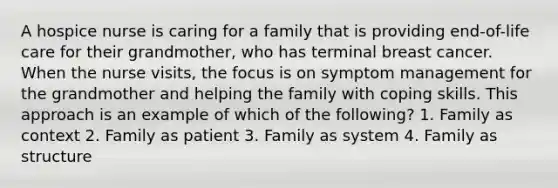 A hospice nurse is caring for a family that is providing end-of-life care for their grandmother, who has terminal breast cancer. When the nurse visits, the focus is on symptom management for the grandmother and helping the family with coping skills. This approach is an example of which of the following? 1. Family as context 2. Family as patient 3. Family as system 4. Family as structure