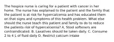 The hospice nurse is caring for a patient with cancer in her home. The nurse has explained to the patient and the family that the patient is at risk for hypercalcemia and has educated them on that signs and symptoms of this health problem. What else should the nurse teach this patient and family to do to reduce the patients risk of hypercalcemia? A. Stool softeners are contraindicated. B. Laxatives should be taken daily. C. Consume 2 to 4 L of fluid daily D. Restrict calcium intake