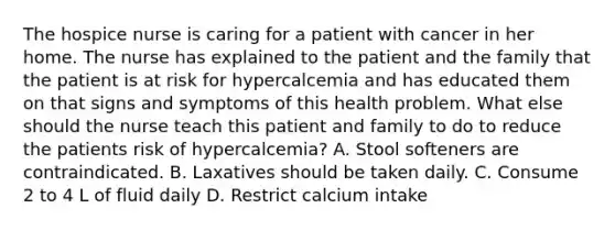 The hospice nurse is caring for a patient with cancer in her home. The nurse has explained to the patient and the family that the patient is at risk for hypercalcemia and has educated them on that signs and symptoms of this health problem. What else should the nurse teach this patient and family to do to reduce the patients risk of hypercalcemia? A. Stool softeners are contraindicated. B. Laxatives should be taken daily. C. Consume 2 to 4 L of fluid daily D. Restrict calcium intake