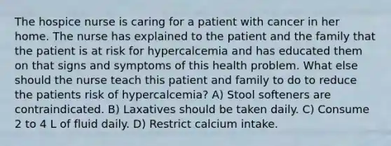 The hospice nurse is caring for a patient with cancer in her home. The nurse has explained to the patient and the family that the patient is at risk for hypercalcemia and has educated them on that signs and symptoms of this health problem. What else should the nurse teach this patient and family to do to reduce the patients risk of hypercalcemia? A) Stool softeners are contraindicated. B) Laxatives should be taken daily. C) Consume 2 to 4 L of fluid daily. D) Restrict calcium intake.