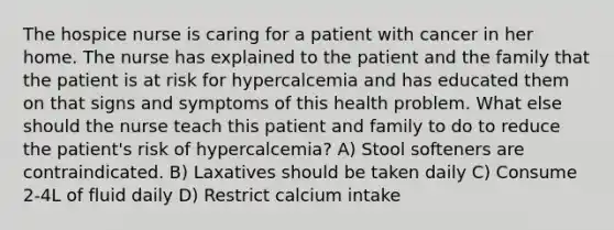 The hospice nurse is caring for a patient with cancer in her home. The nurse has explained to the patient and the family that the patient is at risk for hypercalcemia and has educated them on that signs and symptoms of this health problem. What else should the nurse teach this patient and family to do to reduce the patient's risk of hypercalcemia? A) Stool softeners are contraindicated. B) Laxatives should be taken daily C) Consume 2-4L of fluid daily D) Restrict calcium intake