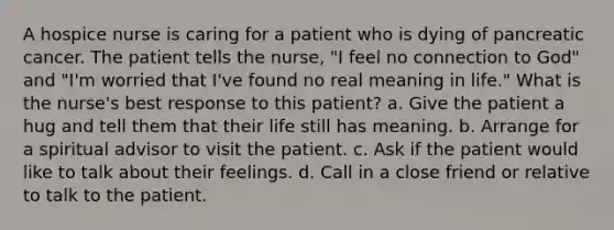 A hospice nurse is caring for a patient who is dying of pancreatic cancer. The patient tells the nurse, "I feel no connection to God" and "I'm worried that I've found no real meaning in life." What is the nurse's best response to this patient? a. Give the patient a hug and tell them that their life still has meaning. b. Arrange for a spiritual advisor to visit the patient. c. Ask if the patient would like to talk about their feelings. d. Call in a close friend or relative to talk to the patient.