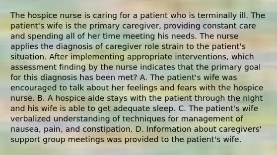 The hospice nurse is caring for a patient who is terminally ill. The patient's wife is the primary caregiver, providing constant care and spending all of her time meeting his needs. The nurse applies the diagnosis of caregiver role strain to the patient's situation. After implementing appropriate interventions, which assessment finding by the nurse indicates that the primary goal for this diagnosis has been met? A. The patient's wife was encouraged to talk about her feelings and fears with the hospice nurse. B. A hospice aide stays with the patient through the night and his wife is able to get adequate sleep. C. The patient's wife verbalized understanding of techniques for management of nausea, pain, and constipation. D. Information about caregivers' support group meetings was provided to the patient's wife.