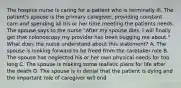 The hospice nurse is caring for a patient who is terminally ill. The patient's spouse is the primary caregiver, providing constant care and spending all his or her time meeting the patients needs. The spouse says to the nurse "After my spouse dies, I will finally get that colonoscopy my provider has been bugging me about." What does the nurse understand about this statement? A. The spouse is looking forward to be freed from the caretaker role B. The spouse has neglected his or her own physical needs for too long C. The spouse is making some realistic plans for life after the death D. The spouse is in denial that the patient is dying and the important role of caregiver will end