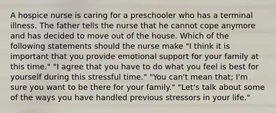 A hospice nurse is caring for a preschooler who has a terminal illness. The father tells the nurse that he cannot cope anymore and has decided to move out of the house. Which of the following statements should the nurse make "I think it is important that you provide emotional support for your family at this time." "I agree that you have to do what you feel is best for yourself during this stressful time." "You can't mean that; I'm sure you want to be there for your family." "Let's talk about some of the ways you have handled previous stressors in your life."