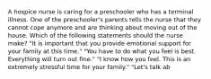 A hospice nurse is caring for a preschooler who has a terminal illness. One of the preschooler's parents tells the nurse that they cannot cope anymore and are thinking about moving out of the house. Which of the following statements should the nurse make? "It is important that you provide emotional support for your family at this time." "You have to do what you feel is best. Everything will turn out fine." "I know how you feel. This is an extremely stressful time for your family." "Let's talk ab