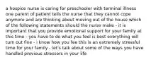 a hospice nurse is caring for preschooler with terminal illness one parent of patient tells the nurse that they cannot cope anymore and are thinking about moving out of the house which of the following statements should the nurse make - it is important that you provide emotional support for your family at this time - you have to do what you feel is best everything will turn out fine - i know how you fee this is an extremely stressful time for your family - let's talk about some of the ways you have handled previous stressors in your life