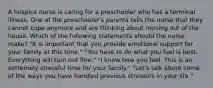 A hospice nurse is caring for a preschooler who has a terminal illness. One of the preschooler's parents tells the nurse that they cannot cope anymore and are thinking about moving out of the house. Which of the following statements should the nurse make? "It is important that you provide emotional support for your family at this time." "You have to do what you feel is best. Everything will turn out fine." "I know how you feel. This is an extremely stressful time for your family." "Let's talk about some of the ways you have handled previous stressors in your life."