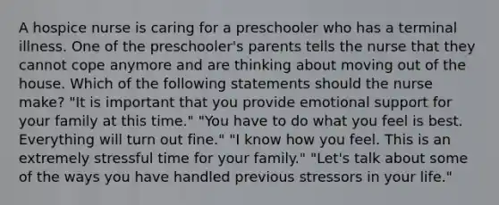 A hospice nurse is caring for a preschooler who has a terminal illness. One of the preschooler's parents tells the nurse that they cannot cope anymore and are thinking about moving out of the house. Which of the following statements should the nurse make? "It is important that you provide emotional support for your family at this time." "You have to do what you feel is best. Everything will turn out fine." "I know how you feel. This is an extremely stressful time for your family." "Let's talk about some of the ways you have handled previous stressors in your life."